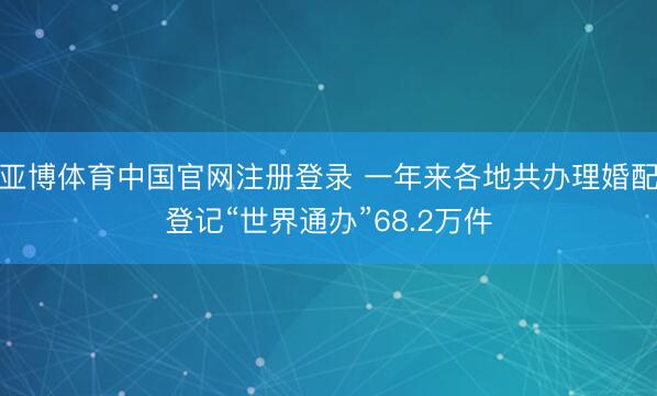 亚博体育中国官网注册登录 一年来各地共办理婚配登记“世界通办”68.2万件