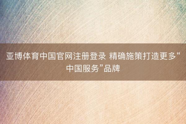 亚博体育中国官网注册登录 精确施策打造更多“中国服务”品牌