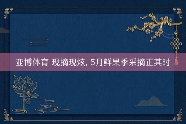 亚博体育 现摘现炫， 5月鲜果季采摘正其时