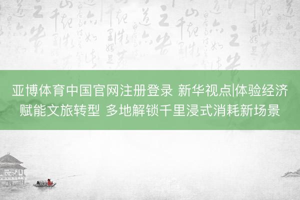 亚博体育中国官网注册登录 新华视点|体验经济赋能文旅转型 多地解锁千里浸式消耗新场景