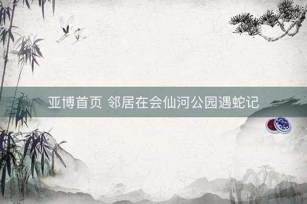 亚博首页 邻居在会仙河公园遇蛇记