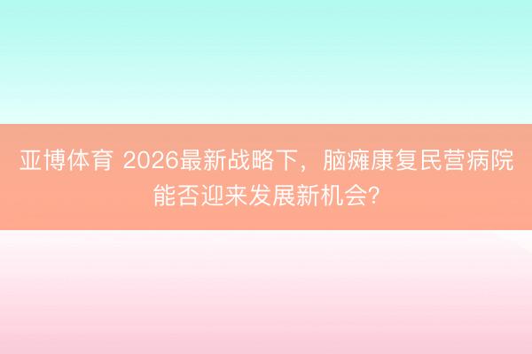 亚博体育 2026最新战略下，脑瘫康复民营病院能否迎来发展新机会？