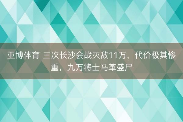 亚博体育 三次长沙会战灭敌11万,代价极其惨重,九万将士马革盛尸