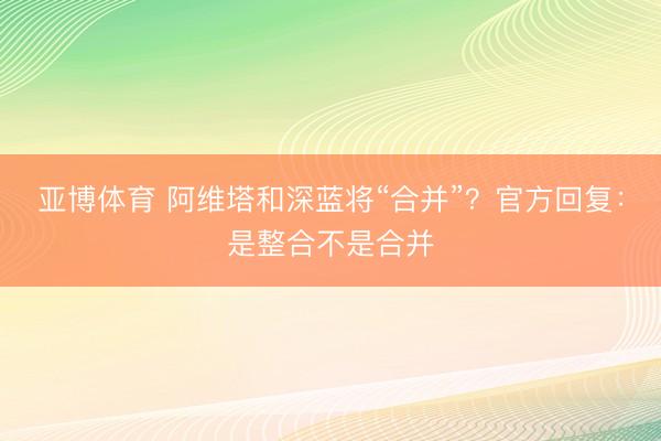 亚博体育 阿维塔和深蓝将“合并”？官方回复：是整合不是合并