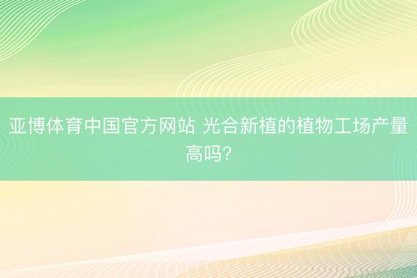 亚博体育中国官方网站 光合新植的植物工场产量高吗？