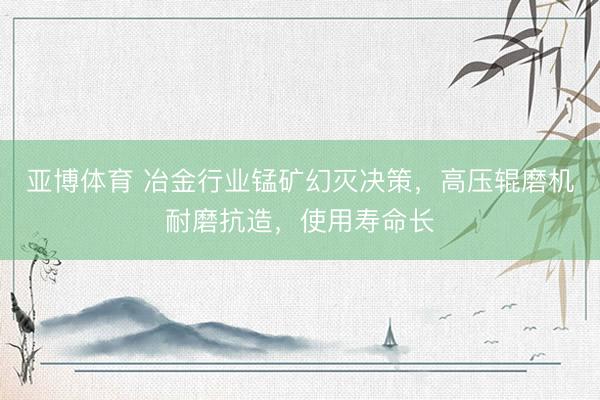 亚博体育 冶金行业锰矿幻灭决策,高压辊磨机耐磨抗造,使用寿命长