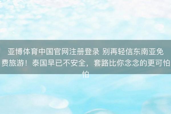 亚博体育中国官网注册登录 别再轻信东南亚免费旅游！泰国早已不安全，套路比你念念的更可怕