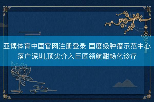 亚博体育中国官网注册登录 国度级肿瘤示范中心落户深圳，顶尖介入巨匠领航酣畅化诊疗