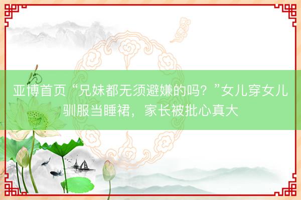 亚博首页 “兄妹都无须避嫌的吗？”女儿穿女儿驯服当睡裙，家长被批心真大