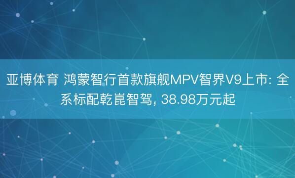 亚博体育 鸿蒙智行首款旗舰MPV智界V9上市: 全系标配乾崑智驾， 38.98万元起