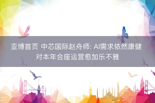 亚博首页 中芯国际赵舟师: AI需求依然康健 对本年合座运营愈加乐不雅