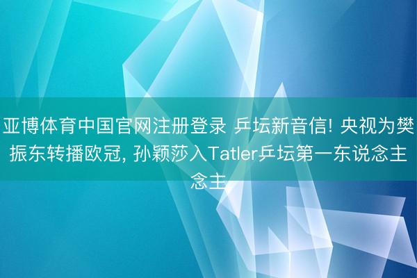 亚博体育中国官网注册登录 乒坛新音信! 央视为樊振东转播欧冠， 孙颖莎入Tatler乒坛第一东说念主