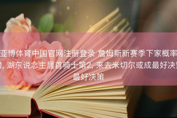 亚博体育中国官网注册登录 詹姆斯新赛季下家概率榜， 湖东说念主居首骑士第2， 来去米切尔或成最好决策
