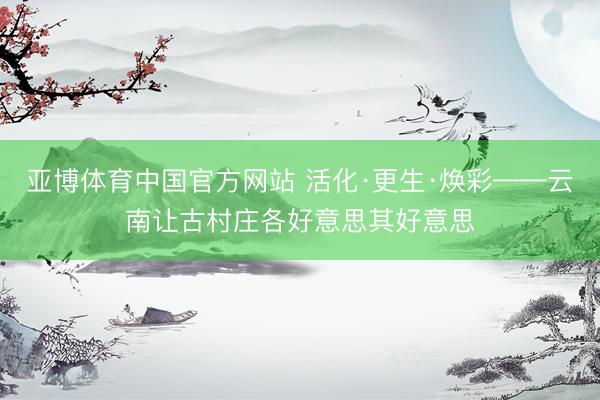 亚博体育中国官方网站 活化·更生·焕彩——云南让古村庄各好意思其好意思