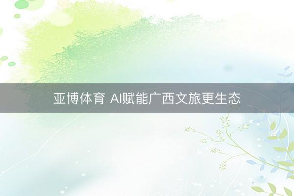 亚博体育 AI赋能广西文旅更生态
