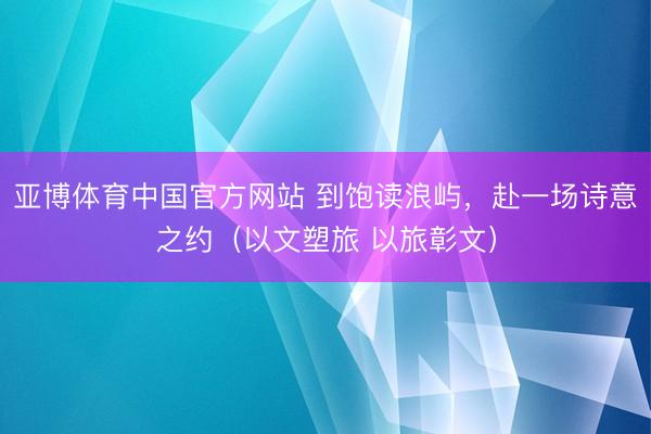 亚博体育中国官方网站 到饱读浪屿，赴一场诗意之约（以文塑旅 以旅彰文）