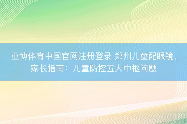 亚博体育中国官网注册登录 郑州儿童配眼镜，家长指南：儿童防控五大中枢问题