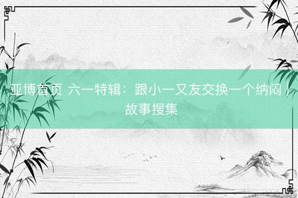亚博首页 六一特辑：跟小一又友交换一个纳闷 | 故事搜集