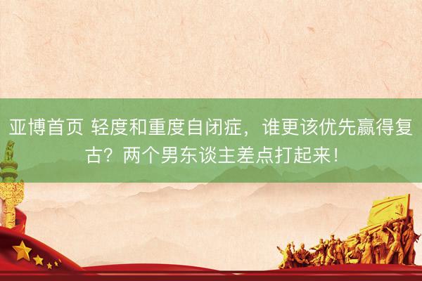 亚博首页 轻度和重度自闭症，谁更该优先赢得复古？两个男东谈主差点打起来！