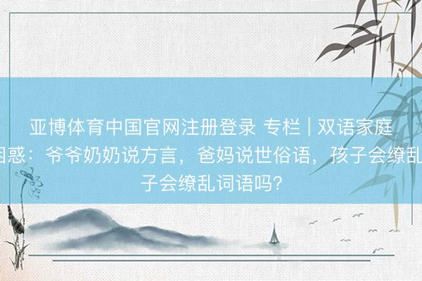 亚博体育中国官网注册登录 专栏 | 双语家庭的语言困惑：爷爷奶奶说方言，爸妈说世俗语，孩子会缭乱词语吗？