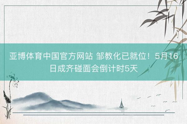 亚博体育中国官方网站 邹教化已就位！5月16日成齐碰面会倒计时5天
