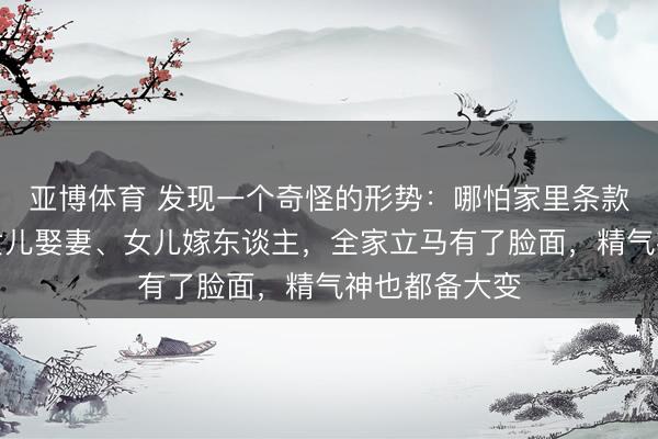 亚博体育 发现一个奇怪的形势：哪怕家里条款再差，一朝女儿娶妻、女儿嫁东谈主，全家立马有了脸面，精气神也都备大变