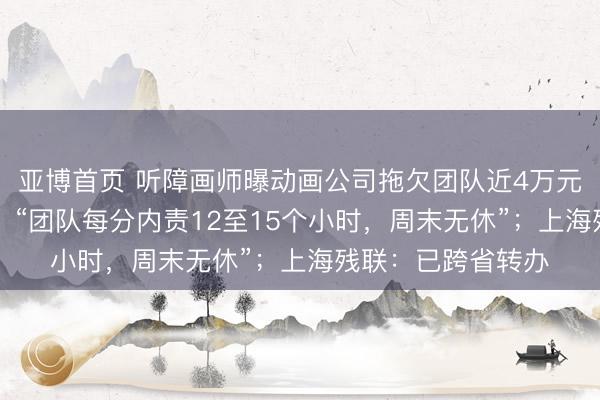 亚博首页 听障画师曝动画公司拖欠团队近4万元薪酬长达20个月，“团队每分内责12至15个小时，周末无休”；上海残联：已跨省转办
