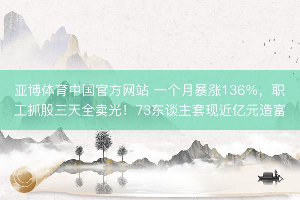 亚博体育中国官方网站 一个月暴涨136%，职工抓股三天全卖光！73东谈主套现近亿元造富
