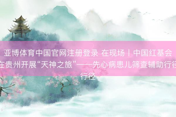 亚博体育中国官网注册登录 在现场丨中国红基会在贵州开展“天神之旅”——先心病患儿筛查辅助行径