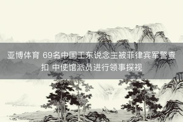 亚博体育 69名中国工东说念主被菲律宾军警查扣 中使馆派员进行领事探视