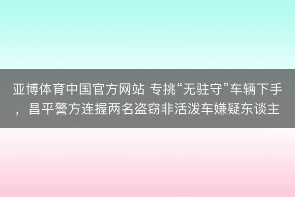 亚博体育中国官方网站 专挑“无驻守”车辆下手，昌平警方连握两名盗窃非活泼车嫌疑东谈主