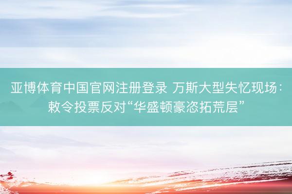 亚博体育中国官网注册登录 万斯大型失忆现场：敕令投票反对“华盛顿豪恣拓荒层”