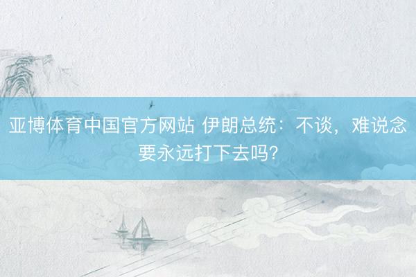 亚博体育中国官方网站 伊朗总统：不谈，难说念要永远打下去吗？