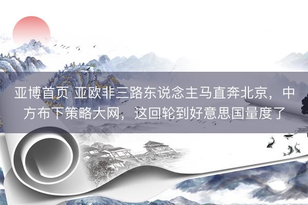 亚博首页 亚欧非三路东说念主马直奔北京，中方布下策略大网，这回轮到好意思国量度了