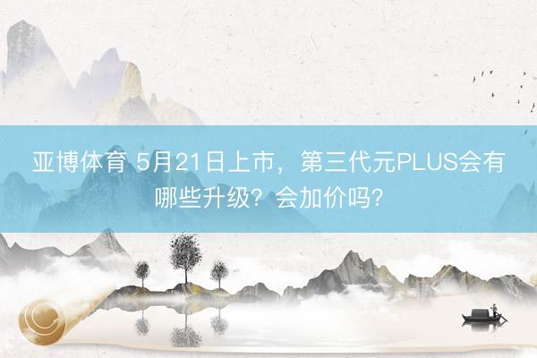 亚博体育 5月21日上市，第三代元PLUS会有哪些升级？会加价吗？