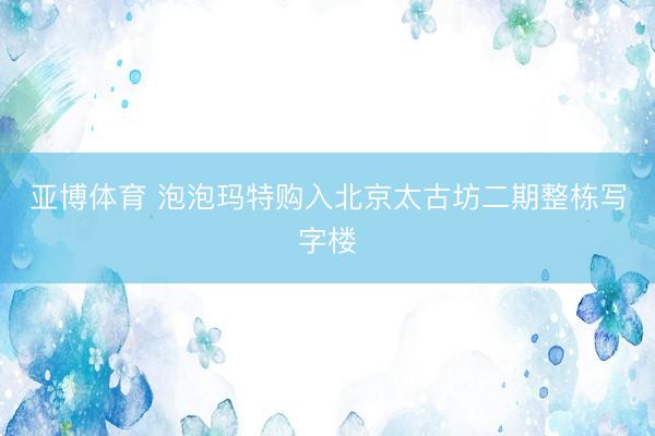 亚博体育 泡泡玛特购入北京太古坊二期整栋写字楼