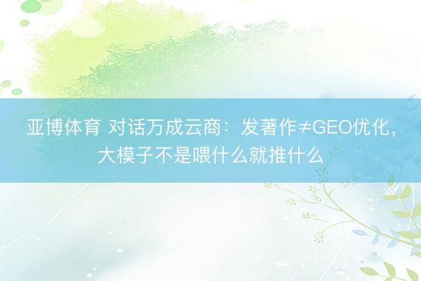 亚博体育 对话万成云商：发著作≠GEO优化，大模子不是喂什么就推什么