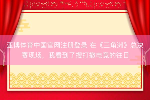 亚博体育中国官网注册登录 在《三角洲》总决赛现场,我看到了搜打撤电竞的往日
