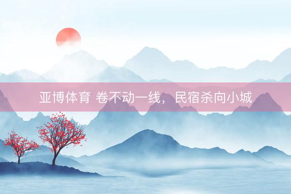 亚博体育 卷不动一线，民宿杀向小城