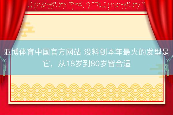 亚博体育中国官方网站 没料到本年最火的发型是它，从18岁到80岁皆合适