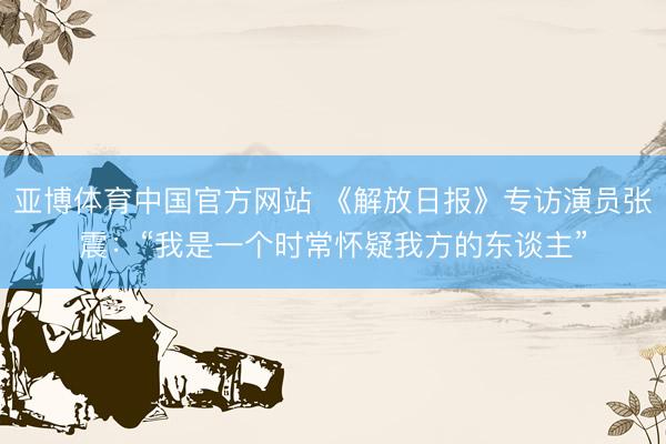 亚博体育中国官方网站 《解放日报》专访演员张震：“我是一个时常怀疑我方的东谈主”