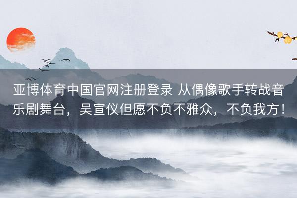 亚博体育中国官网注册登录 从偶像歌手转战音乐剧舞台，吴宣仪但愿不负不雅众，不负我方！