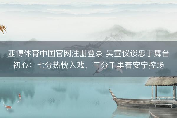 亚博体育中国官网注册登录 吴宣仪谈忠于舞台初心：七分热忱入戏，三分千里着安宁控场