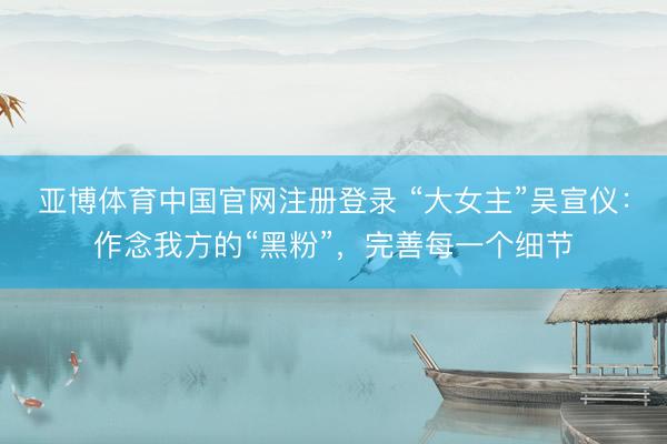 亚博体育中国官网注册登录 “大女主”吴宣仪：作念我方的“黑粉”，完善每一个细节