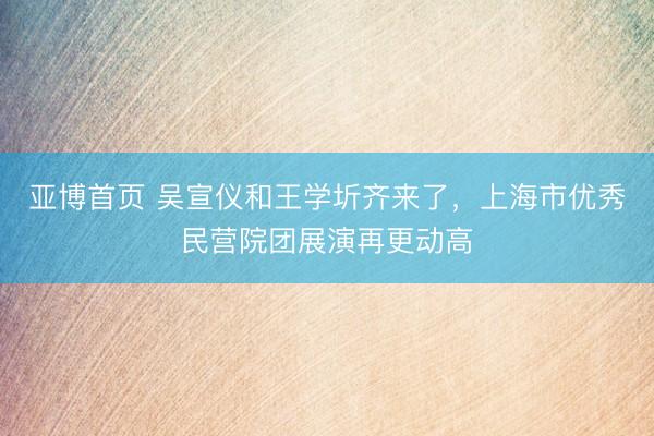亚博首页 吴宣仪和王学圻齐来了，上海市优秀民营院团展演再更动高