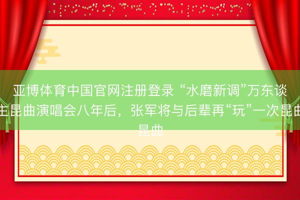 亚博体育中国官网注册登录 “水磨新调”万东谈主昆曲演唱会八年后，张军将与后辈再“玩”一次昆曲