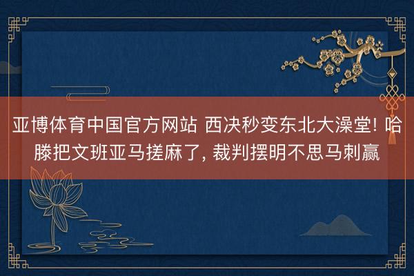 亚博体育中国官方网站 西决秒变东北大澡堂! 哈滕把文班亚马搓麻了， 裁判摆明不思马刺赢