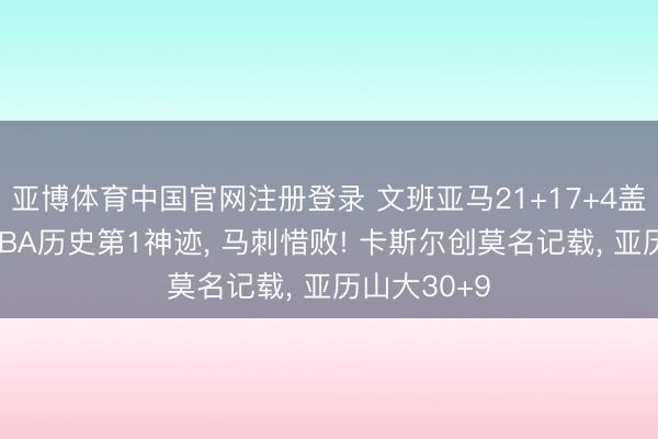 亚博体育中国官网注册登录 文班亚马21+17+4盖帽创两大NBA历史第1神迹， 马刺惜败! 卡斯尔创莫名记载， 亚历山大30+9