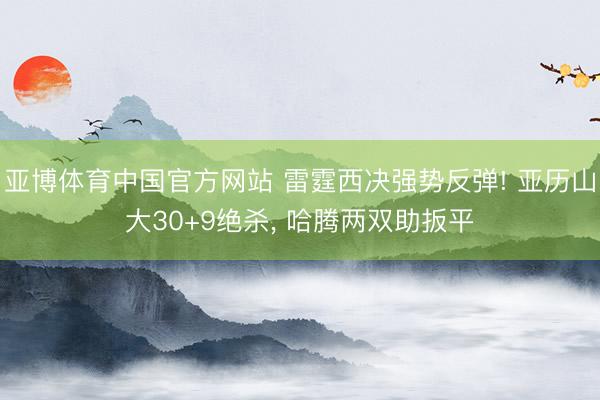 亚博体育中国官方网站 雷霆西决强势反弹! 亚历山大30+9绝杀， 哈腾两双助扳平