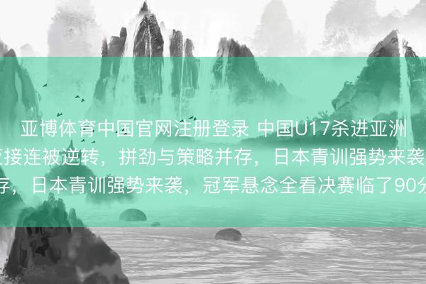 亚博体育中国官网注册登录 中国U17杀进亚洲杯决赛，沙特与澳大利亚接连被逆转，拼劲与策略并存，日本青训强势来袭，冠军悬念全看决赛临了90分钟